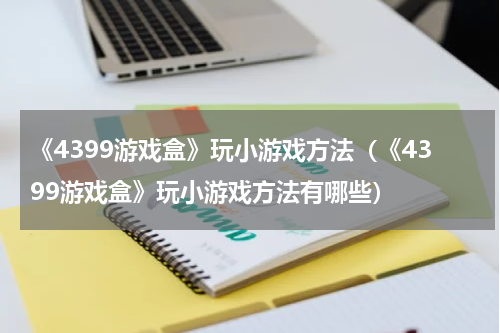 《4399游戏盒》玩小游戏方法（《4399游戏盒》玩小游戏方法有哪些）