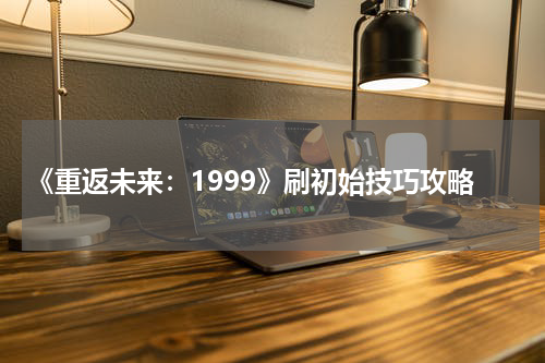 《重返未来：1999》刷初始技巧攻略