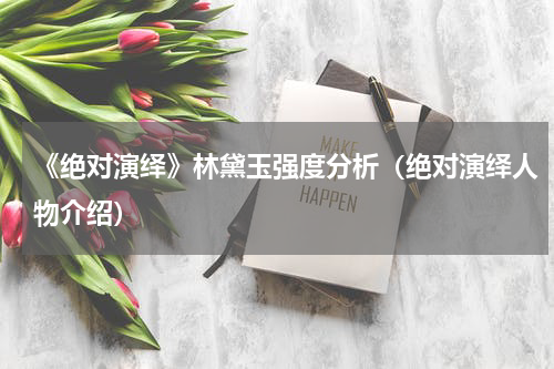 《绝对演绎》林黛玉强度分析（绝对演绎人物介绍）