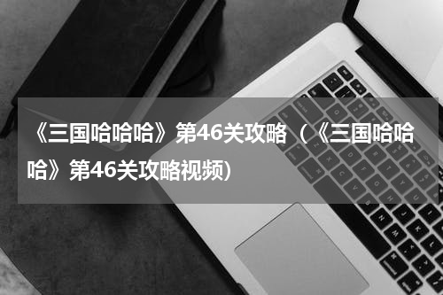 《三国哈哈哈》第46关攻略（《三国哈哈哈》第46关攻略视频）