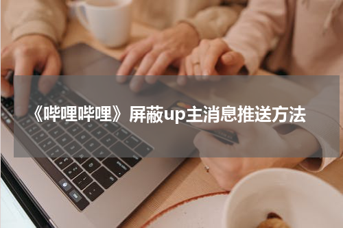 《哔哩哔哩》屏蔽up主消息推送方法
