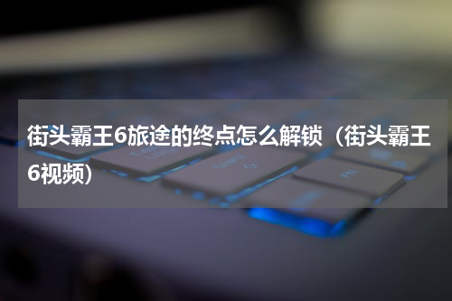 街头霸王6旅途的终点怎么解锁（街头霸王6视频）