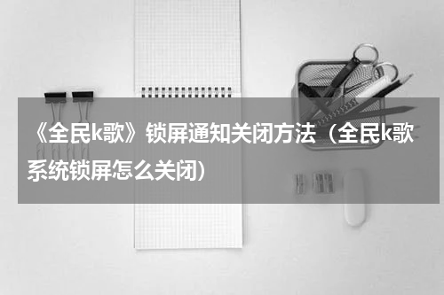 《全民k歌》锁屏通知关闭方法（全民k歌系统锁屏怎么关闭）