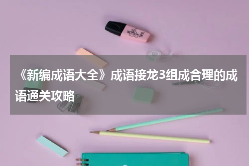 《新编成语大全》成语接龙3组成合理的成语通关攻略