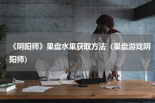 《阴阳师》果盘水果获取方法（果盘游戏阴阳师）