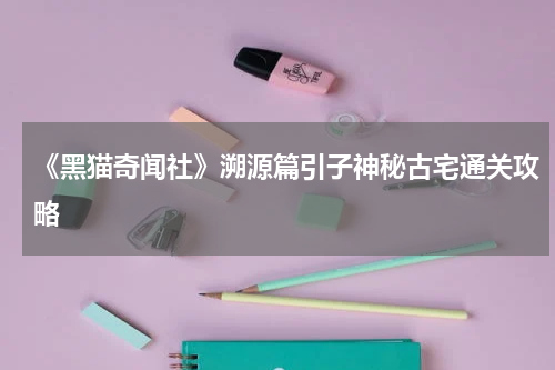 《黑猫奇闻社》溯源篇引子神秘古宅通关攻略