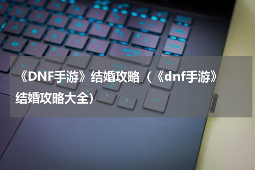 《DNF手游》结婚攻略（《dnf手游》结婚攻略大全）