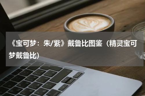 《宝可梦：朱/紫》戴鲁比图鉴（精灵宝可梦戴鲁比）