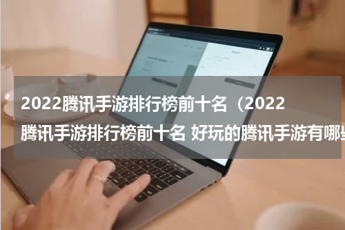 2022腾讯手游排行榜前十名（2022腾讯手游排行榜前十名 好玩的腾讯手游有哪些）