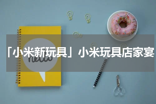 「小米新玩具」小米玩具店家宴