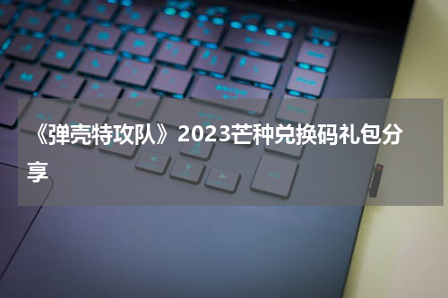 《弹壳特攻队》2023芒种兑换码礼包分享