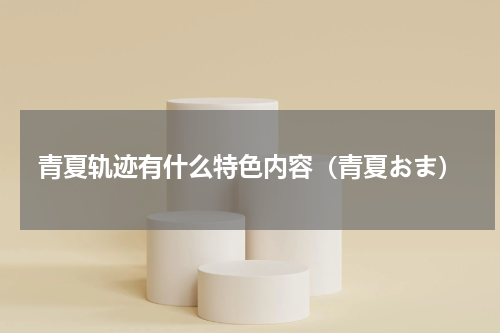 青夏轨迹有什么特色内容（青夏おま）