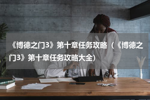 《博德之门3》第十章任务攻略（《博德之门3》第十章任务攻略大全）