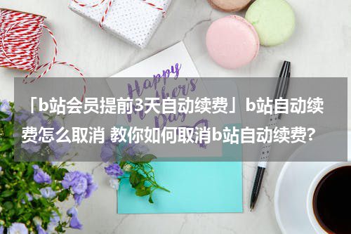「b站会员提前3天自动续费」b站自动续费怎么取消 教你如何取消b站自动续费?