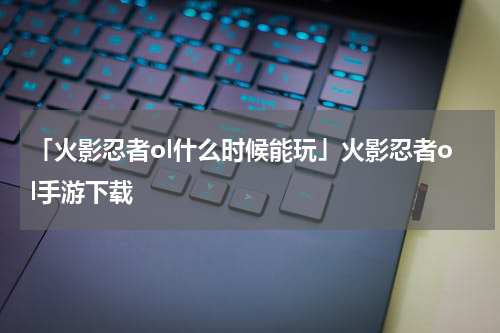 「火影忍者ol什么时候能玩」火影忍者ol手游下载