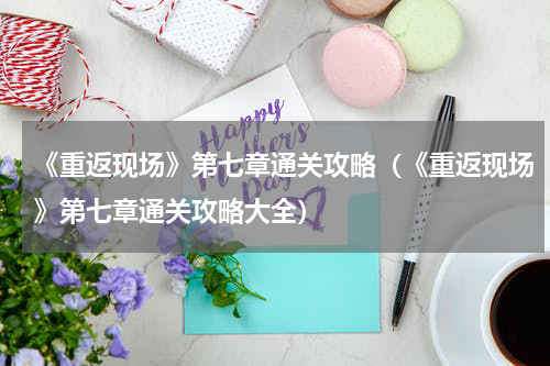 《重返现场》第七章通关攻略（《重返现场》第七章通关攻略大全）