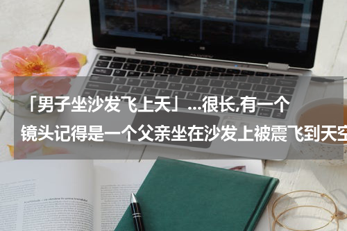「男子坐沙发飞上天」...很长,有一个镜头记得是一个父亲坐在沙发上被震飞到天空,有哪位...