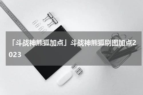 「斗战神熊狐加点」斗战神熊狐刷图加点2023