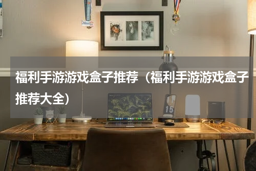福利手游游戏盒子推荐（福利手游游戏盒子推荐大全）